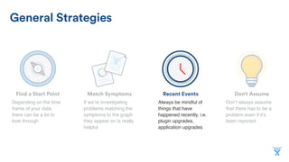 Don’t AssumeMatch SymptomsFind a Start Point
General Strategies
Recent Events
If we’re investigating
problems matching the
symptoms to the graph
they appear on is really
helpful
Depending on the time
frame of your data,
there can be a lot to
look through
Don’t always assume
that there has to be a
problem even if it’s
been reported
Always be mindful of
things that have
happened recently, i.e.
plugin upgrades,
application upgrades
 