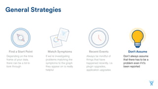 Don’t AssumeMatch SymptomsFind a Start Point
General Strategies
Recent Events
If we’re investigating
problems matching the
symptoms to the graph
they appear on is really
helpful
Depending on the time
frame of your data,
there can be a lot to
look through
Don’t always assume
that there has to be a
problem even if it’s
been reported
Always be mindful of
things that have
happened recently, i.e.
plugin upgrades,
application upgrades
 