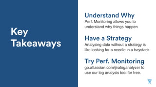 Key
Takeaways
Try Perf. Monitoring
Perf. Monitoring allows you to
understand why things happen
Have a Strategy
Analysing data without a strategy is
like looking for a needle in a haystack
Understand Why
go.atlassian.com/jiraloganalyzer to
use our log analysis tool for free.
 