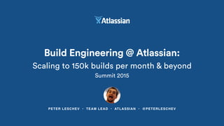 PETER LESCHEV • TEAM LEAD • ATLASSIAN • @PETERLESCHEV
Build Engineering @ Atlassian:
Scaling to 150k builds per month & beyond
Summit 2015
 