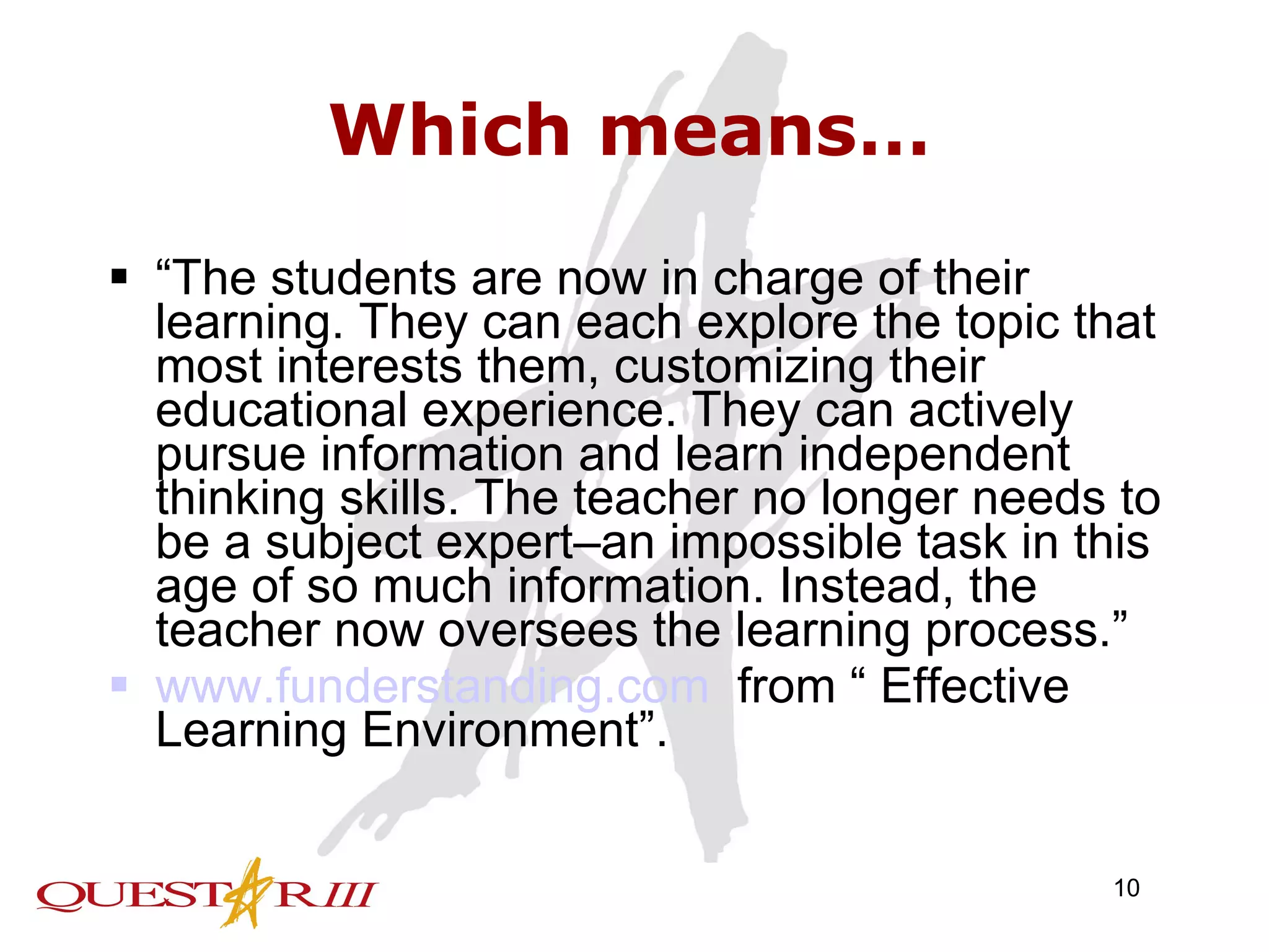 Which means… “ The students are now in charge of their learning. They can each explore the topic that most interests them, customizing their educational experience. They can actively pursue information and learn independent thinking skills. The teacher no longer needs to be a subject expert–an impossible task in this age of so much information. Instead, the teacher now oversees the learning process.” www.funderstanding.com   from “ Effective Learning Environment”. 