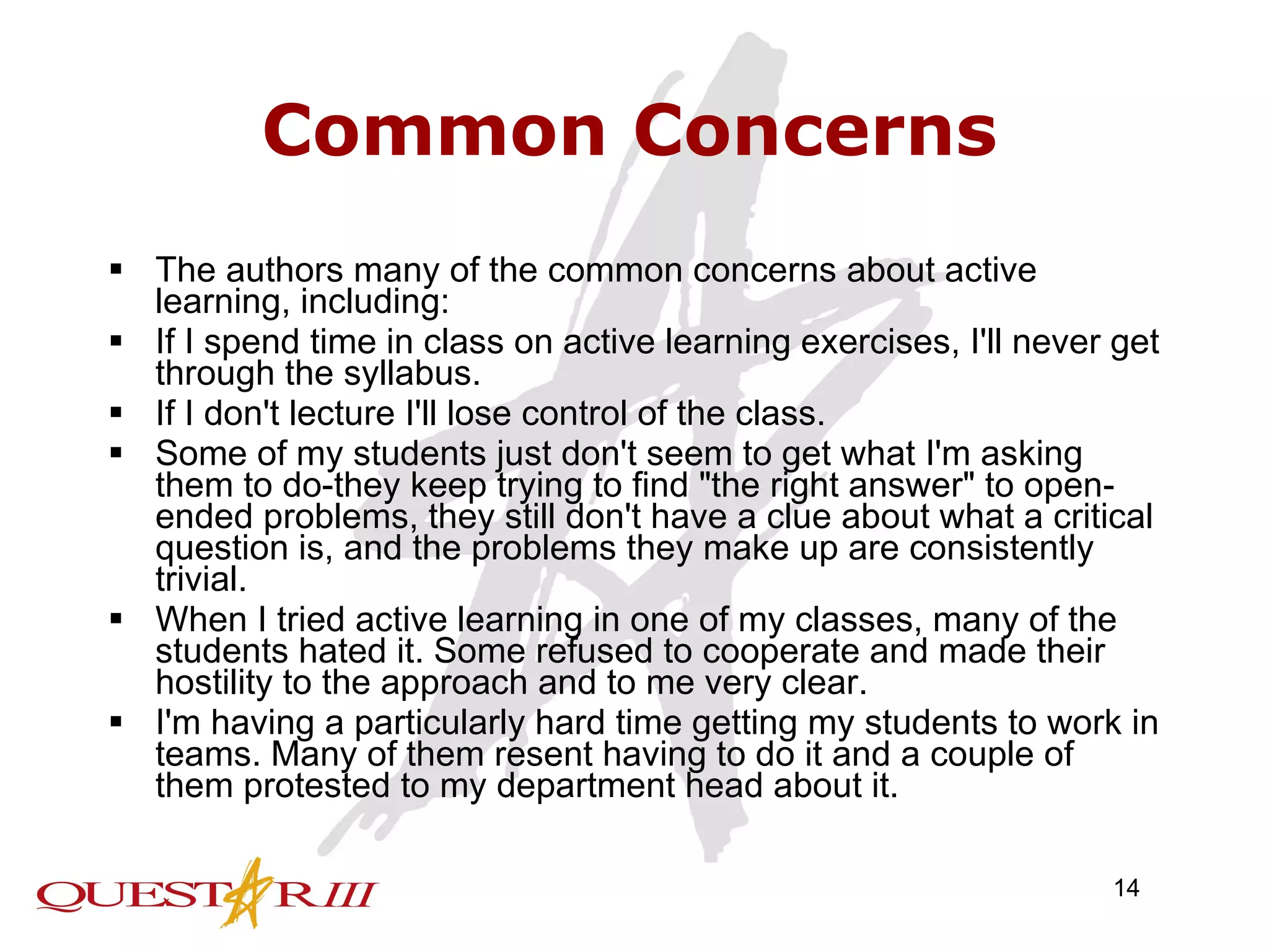 Common Concerns The authors many of the common concerns about active learning, including:  If I spend time in class on active learning exercises, I'll never get through the syllabus.  If I don't lecture I'll lose control of the class.  Some of my students just don't seem to get what I'm asking them to do-they keep trying to find &quot;the right answer&quot; to open-ended problems, they still don't have a clue about what a critical question is, and the problems they make up are consistently trivial.  When I tried active learning in one of my classes, many of the students hated it. Some refused to cooperate and made their hostility to the approach and to me very clear.  I'm having a particularly hard time getting my students to work in teams. Many of them resent having to do it and a couple of them protested to my department head about it.  