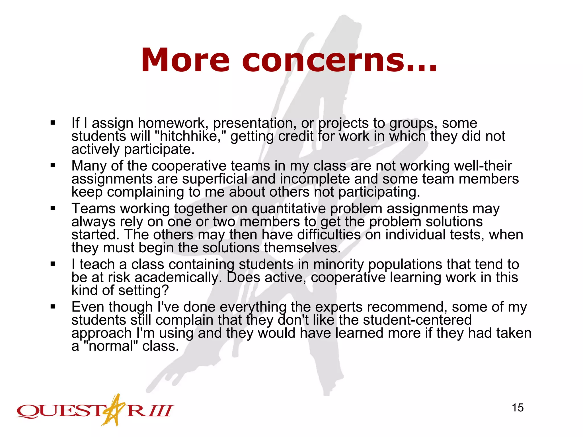 More concerns… If I assign homework, presentation, or projects to groups, some students will &quot;hitchhike,&quot; getting credit for work in which they did not actively participate.  Many of the cooperative teams in my class are not working well-their assignments are superficial and incomplete and some team members keep complaining to me about others not participating.  Teams working together on quantitative problem assignments may always rely on one or two members to get the problem solutions started. The others may then have difficulties on individual tests, when they must begin the solutions themselves.  I teach a class containing students in minority populations that tend to be at risk academically. Does active, cooperative learning work in this kind of setting?  Even though I've done everything the experts recommend, some of my students still complain that they don't like the student-centered approach I'm using and they would have learned more if they had taken a &quot;normal&quot; class.  