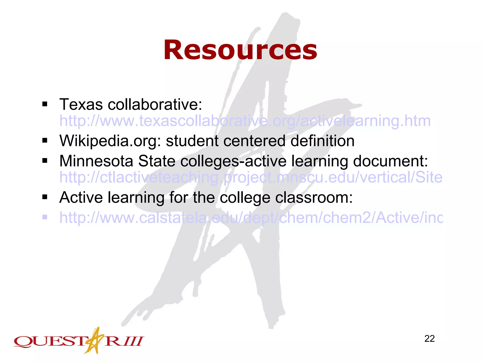 Resources Texas collaborative:  http://www.texascollaborative.org/activelearning.htm Wikipedia.org: student centered definition Minnesota State colleges-active learning document:  http://ctlactiveteaching.project.mnscu.edu/vertical/Sites/%7B20894F01-3F69-43D6-997F-CD2A61168E80%7D/uploads/%7BF547413E-774D-4BD9-B14F-565972C1BEB2%7D.PDF Active learning for the college classroom: http://www.calstatela.edu/dept/chem/chem2/Active/index.htm 