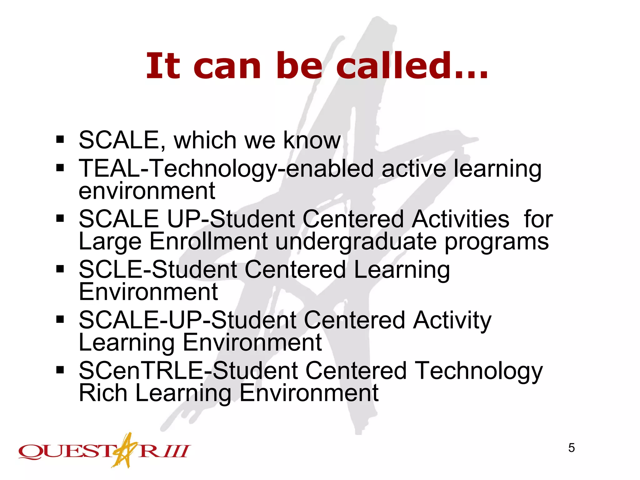It can be called… SCALE, which we know TEAL-Technology-enabled active learning environment SCALE UP-Student Centered Activities  for Large Enrollment undergraduate programs SCLE-Student Centered Learning Environment SCALE-UP-Student Centered Activity Learning Environment SCenTRLE-Student Centered Technology Rich Learning Environment 