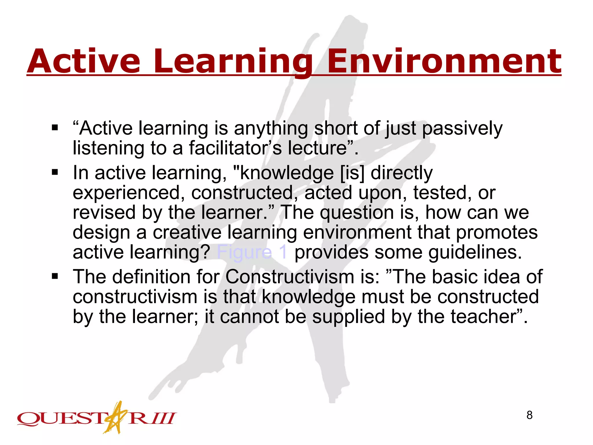 Active Learning Environment “ Active learning is anything short of just passively listening to a facilitator’s lecture”. In active learning, &quot;knowledge [is] directly experienced, constructed, acted upon, tested, or revised by the learner.” The question is, how can we design a creative learning environment that promotes active learning?  Figure 1  provides some guidelines. The definition for Constructivism is: ”The basic idea of constructivism is that knowledge must be constructed by the learner; it cannot be supplied by the teacher”. 