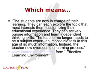 Which means… “ The students are now in charge of their learning. They can each explore the topic that most interests them, customizing their educational experience. They can actively pursue information and learn independent thinking skills. The teacher no longer needs to be a subject expert–an impossible task in this age of so much information. Instead, the teacher now oversees the learning process.” www.funderstanding.com   from “ Effective Learning Environment”. 