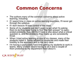 Common Concerns The authors many of the common concerns about active learning, including:  If I spend time in class on active learning exercises, I'll never get through the syllabus.  If I don't lecture I'll lose control of the class.  Some of my students just don't seem to get what I'm asking them to do-they keep trying to find "the right answer" to open-ended problems, they still don't have a clue about what a critical question is, and the problems they make up are consistently trivial.  When I tried active learning in one of my classes, many of the students hated it. Some refused to cooperate and made their hostility to the approach and to me very clear.  I'm having a particularly hard time getting my students to work in teams. Many of them resent having to do it and a couple of them protested to my department head about it.  