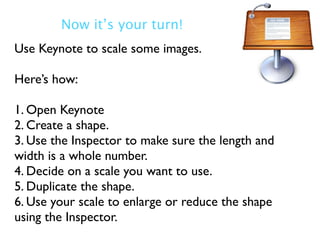 Now it’s your turn!
Use Keynote to scale some images.

Here’s how:

1. Open Keynote
2. Create a shape.
3. Use the Inspector to make sure the length and
width is a whole number.
4. Decide on a scale you want to use.
5. Duplicate the shape.
6. Use your scale to enlarge or reduce the shape
using the Inspector.
 