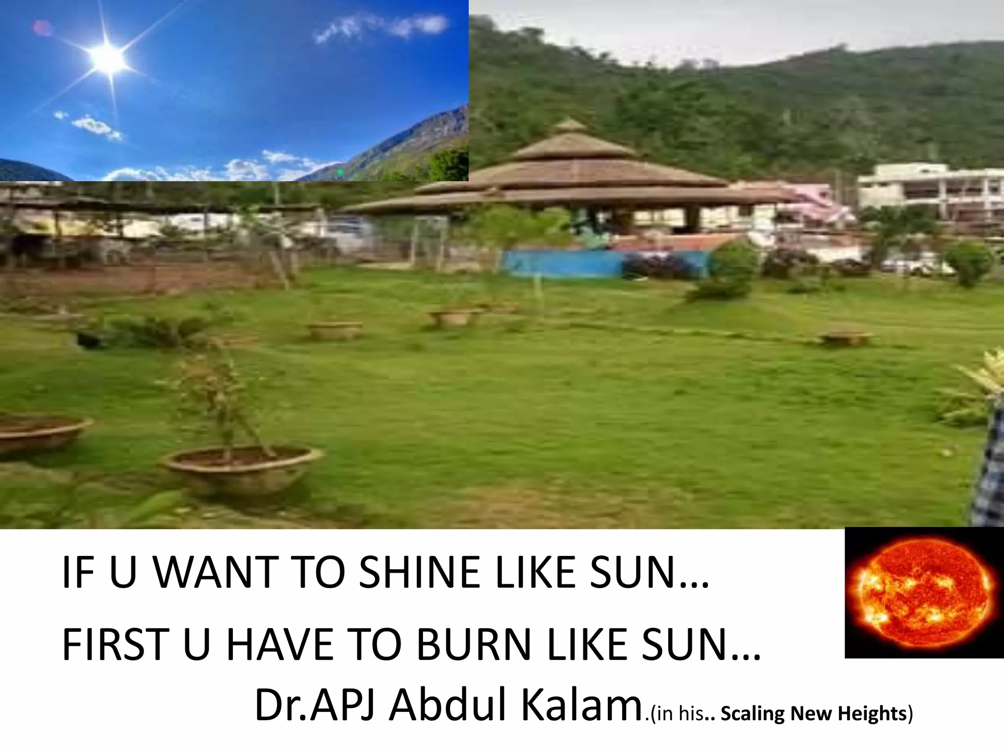 IF U WANT TO SHINE LIKE SUN…
FIRST U HAVE TO BURN LIKE SUN…
Dr.APJ Abdul Kalam.(in his.. Scaling New Heights)
 