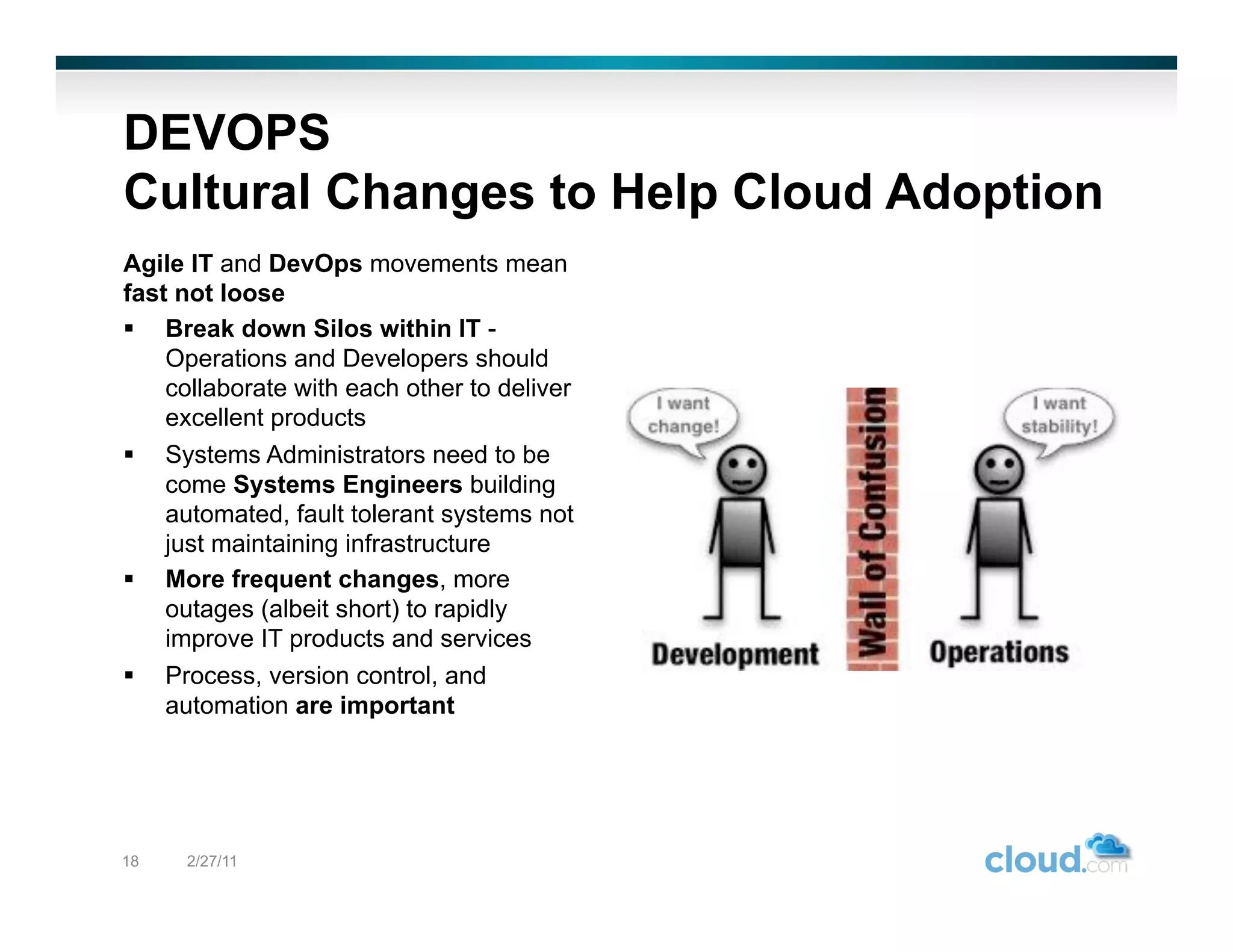 DEVOPS
Cultural Changes to Help Cloud Adoption
Agile IT and DevOps movements mean
fast not loose
  Break down Silos within IT -
    Operations and Developers should
    collaborate with each other to deliver
    excellent products
  Systems Administrators need to be
    come Systems Engineers building
    automated, fault tolerant systems not
    just maintaining infrastructure
  More frequent changes, more
    outages (albeit short) to rapidly
    improve IT products and services
  Process, version control, and
    automation are important




18   2/27/11
 