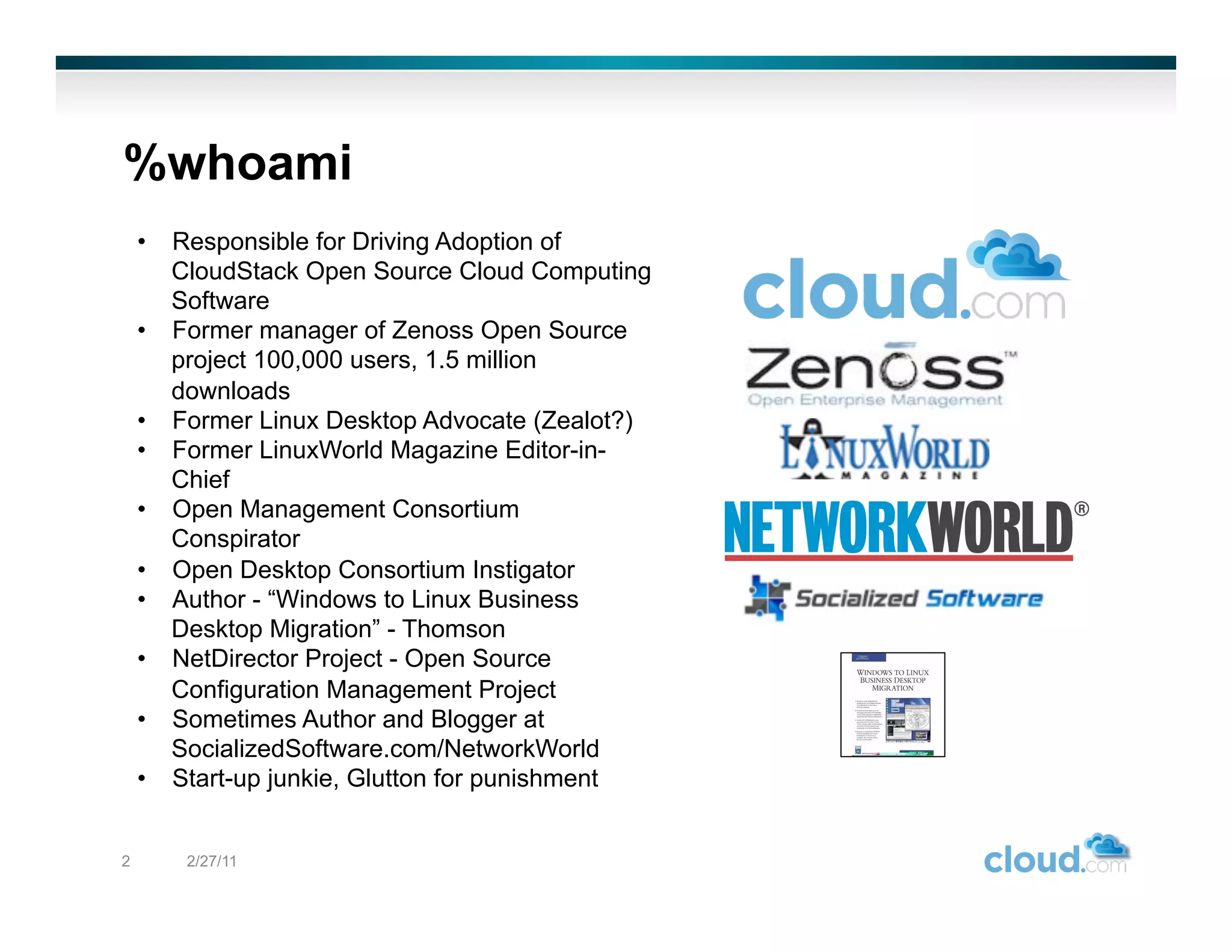 %whoami
    •  Responsible for Driving Adoption of
       CloudStack Open Source Cloud Computing
       Software
    •  Former manager of Zenoss Open Source
       project 100,000 users, 1.5 million
       downloads
    •  Former Linux Desktop Advocate (Zealot?)
    •  Former LinuxWorld Magazine Editor-in-
       Chief
    •  Open Management Consortium
       Conspirator
    •  Open Desktop Consortium Instigator
    •  Author - “Windows to Linux Business
       Desktop Migration” - Thomson
    •  NetDirector Project - Open Source
       Configuration Management Project
    •  Sometimes Author and Blogger at
       SocializedSoftware.com/NetworkWorld
    •  Start-up junkie, Glutton for punishment


2       2/27/11
 