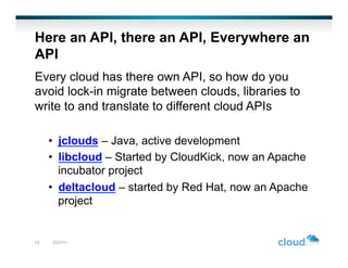 Here an API, there an API, Everywhere an
API
Every cloud has there own API, so how do you
avoid lock-in migrate between clouds, libraries to
write to and translate to different cloud APIs

     •  jclouds – Java, active development
     •  libcloud – Started by CloudKick, now an Apache
        incubator project
     •  deltacloud – started by Red Hat, now an Apache
        project


13   2/27/11
 