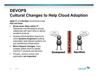 DEVOPS
Cultural Changes to Help Cloud Adoption
Agile IT and DevOps movements mean
fast not loose
  Break down Silos within IT -
    Operations and Developers should
    collaborate with each other to deliver
    excellent products
  Systems Administrators need to be
    come Systems Engineers building
    automated, fault tolerant systems not
    just maintaining infrastructure
  More frequent changes, more
    outages (albeit short) to rapidly
    improve IT products and services
  Process, version control, and
    automation are important




18   2/27/11
 