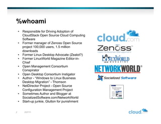 %whoami
    •  Responsible for Driving Adoption of
       CloudStack Open Source Cloud Computing
       Software
    •  Former manager of Zenoss Open Source
       project 100,000 users, 1.5 million
       downloads
    •  Former Linux Desktop Advocate (Zealot?)
    •  Former LinuxWorld Magazine Editor-in-
       Chief
    •  Open Management Consortium
       Conspirator
    •  Open Desktop Consortium Instigator
    •  Author - “Windows to Linux Business
       Desktop Migration” - Thomson
    •  NetDirector Project - Open Source
       Configuration Management Project
    •  Sometimes Author and Blogger at
       SocializedSoftware.com/NetworkWorld
    •  Start-up junkie, Glutton for punishment


2       2/27/11
 