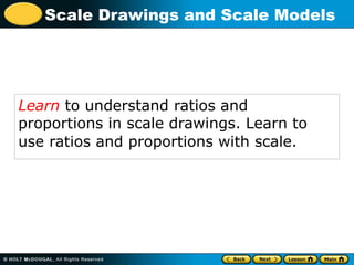 Scale Drawings and Scale Models
Learn to understand ratios and
proportions in scale drawings. Learn to
use ratios and proportions with scale.
 
