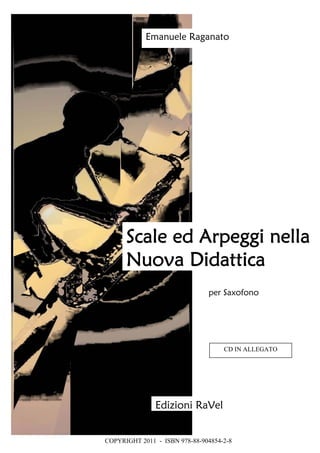Scale ed Arpeggi nella
Nuova Didattica
Edizioni RaVel
Emanuele Raganato
per Saxofono
COPYRIGHT 2011 - ISBN 978-88-904854-2-8
CD IN ALLEGATO
 