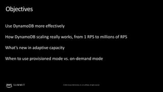 © 2019, Amazon Web Services, Inc. or its affiliates. All rights reserved.S U M M I T
Objectives
Use DynamoDB more effectively
How DynamoDB scaling really works, from 1 RPS to millions of RPS
What’s new in adaptive capacity
When to use provisioned mode vs. on-demand mode
 