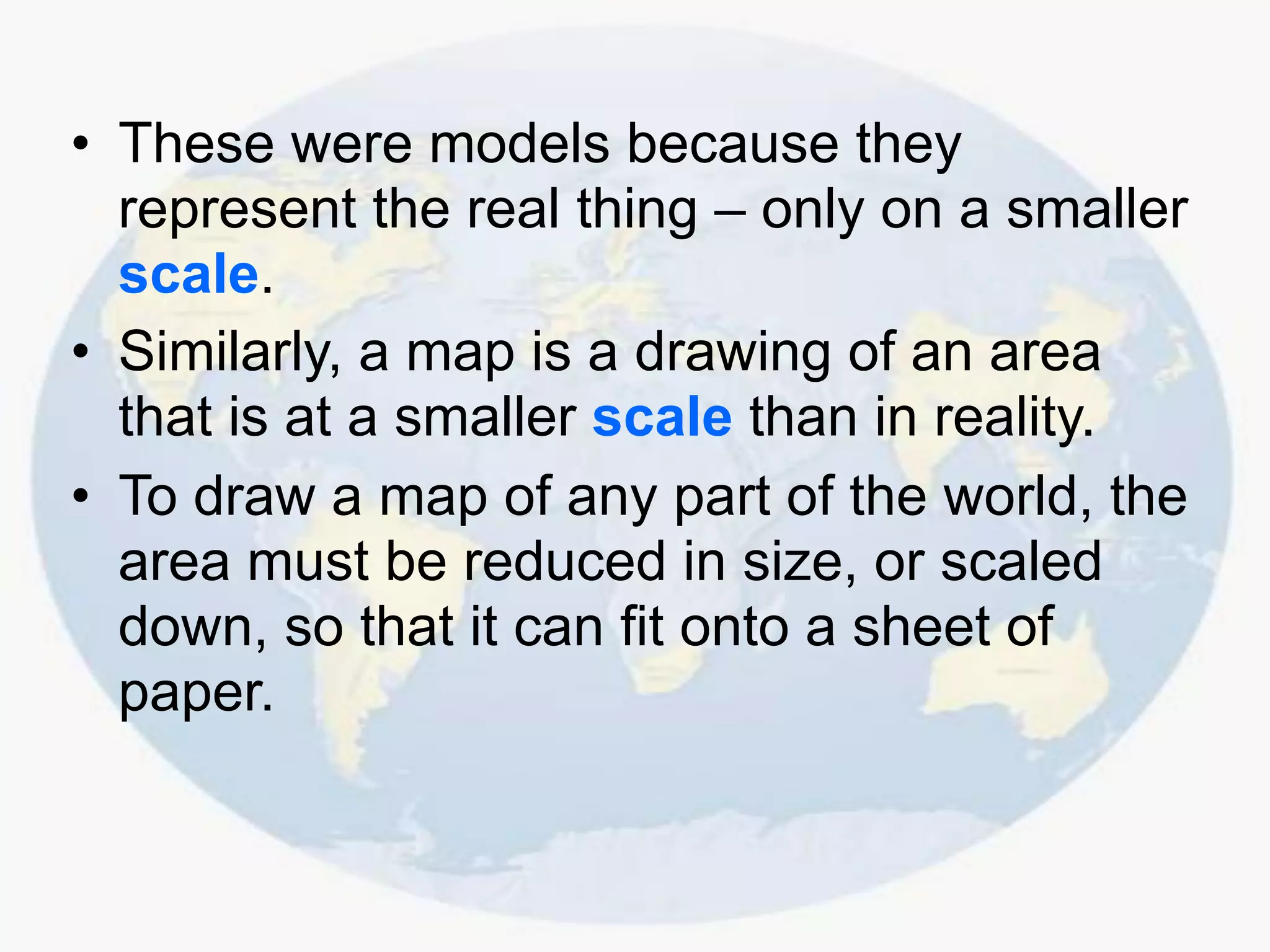 • These were models because they
represent the real thing – only on a smaller
scale.
• Similarly, a map is a drawing of an area
that is at a smaller scale than in reality.
• To draw a map of any part of the world, the
area must be reduced in size, or scaled
down, so that it can fit onto a sheet of
paper.