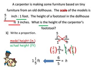 A carpenter is making some furniture based on tiny furniture from an old dollhouse.  The  scale   of the models is  inch : 1 foot.  The height of a footstool in the dollhouse is  3 inches.  What is the height of the carpenter’s footstool? 1]  Write a proportion. model height (in.) actual height (ft) 1 = h 3 h = 3 ( ( ( ( 1 5 6 = h 1 ft 