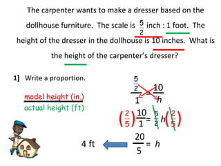 The carpenter wants to make a dresser based on the dollhouse furniture.  The scale is  inch : 1 foot.  The height of the dresser in the dollhouse is 10 inches.  What is the height of the carpenter’s dresser? 1]  Write a proportion. model height (in.) actual height (ft) 1 = h 10 h = 10 ( ( ( ( 1 5 20 = h 4 ft 