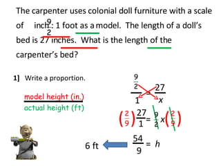 The carpenter uses colonial doll furniture with a scale of  inch : 1 foot as a model.  The length of a doll’s bed is 27 inches.  What is the length of the carpenter’s bed? 1]  Write a proportion. model height (in.) actual height (ft) 1 = x 27 x = 27 ( ( ( ( 1 9 54 = h 6 ft 