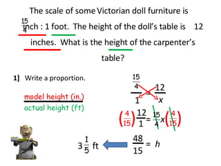 The scale of some Victorian doll furniture is  inch : 1 foot.  The height of the doll’s table is  12 inches.  What is the height of the carpenter’s table? 1]  Write a proportion. model height (in.) actual height (ft) 1 = x 12 x = 12 ( ( ( ( 1 15 48 = h 3 ft 