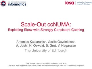 Scale-Out ccNUMA:
Exploiting Skew with Strongly Consistent Caching
Antonios Katsarakis*, Vasilis Gavrielatos*,  
A. Joshi, N. Oswald, B. Grot, V. Nagarajan
The University of Edinburgh
This work was supported by EPSRC, ARM and Microsoft through their PhD Fellowship Programs
*The first two authors equally contribute to this work
 