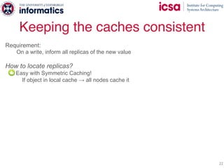 Keeping the caches consistent
22
Requirement:
On a write, inform all replicas of the new value
How to locate replicas?
- Easy with Symmetric Caching!
If object in local cache → all nodes cache it
 
