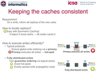 Keeping the caches consistent
24
Requirement:
On a write, inform all replicas of the new value
How to locate replicas?
- Easy with Symmetric Caching!
If object in local cache → all nodes cache it
How to execute writes efficiently?
• Typical protocols:
◦ Ensure global write ordering via a primary
◦ Primary executes all writes → hot-spot
• Fully distributed writes
Can guarantee ordering via logical clocks
Avoid hot-spots
Evenly spread write propagation costs
Primary executes all writes
Write( )Write( )
Primary
Fully distributed writes
Write( ) Write( )
 