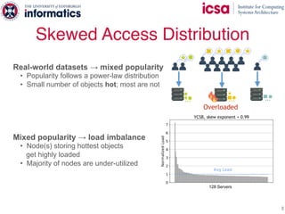 Skewed Access Distribution
8
Real-world datasets → mixed popularity
• Popularity follows a power-law distribution
• Small number of objects hot; most are not
Mixed popularity → load imbalance
• Node(s) storing hottest objects
get highly loaded
• Majority of nodes are under-utilized
128 Servers
… … …
Overloaded
YCSB, skew exponent = 0.99
 