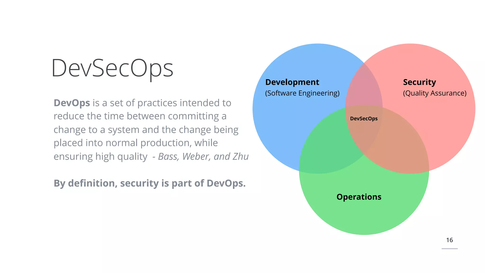 16
DevOps is a set of practices intended to
reduce the time between committing a
change to a system and the change being
placed into normal production, while
ensuring high quality - Bass, Weber, and Zhu
By deﬁnition, security is part of DevOps.
DevSecOps Development
(Software Engineering)
Security
(Quality Assurance)
Operations
DevSecOps
 