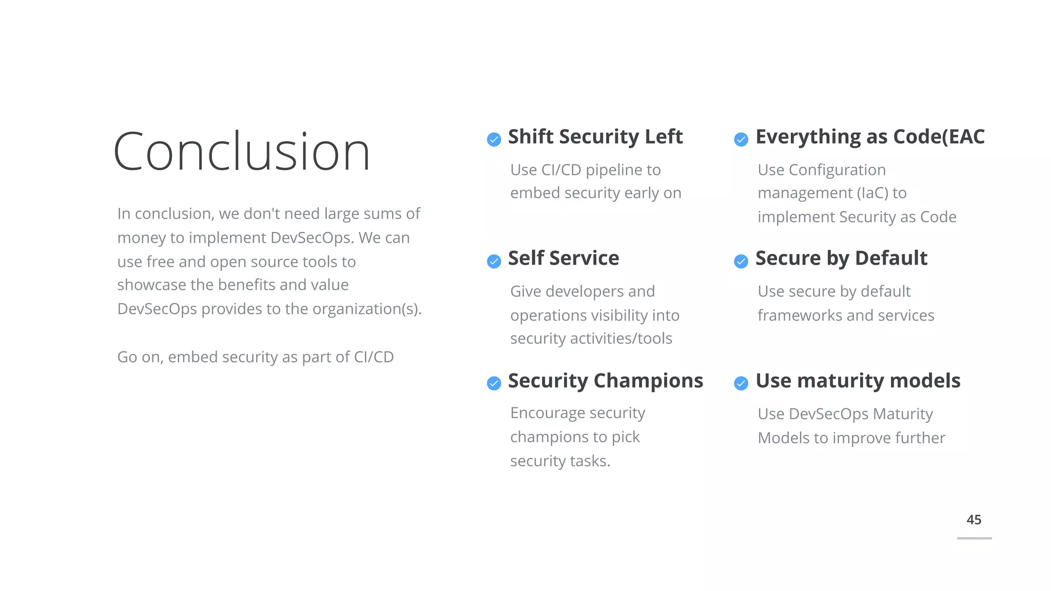 45
Conclusion
In conclusion, we don't need large sums of
money to implement DevSecOps. We can
use free and open source tools to
showcase the beneﬁts and value
DevSecOps provides to the organization(s).
Go on, embed security as part of CI/CD
Everything as Code(EAC
Use Conﬁguration
management (IaC) to
implement Security as Code
Secure by Default
Use secure by default
frameworks and services
Shift Security Left
Use CI/CD pipeline to
embed security early on
Self Service
Give developers and
operations visibility into
security activities/tools
Security Champions
Encourage security
champions to pick
security tasks.
Use maturity models
Use DevSecOps Maturity
Models to improve further
 