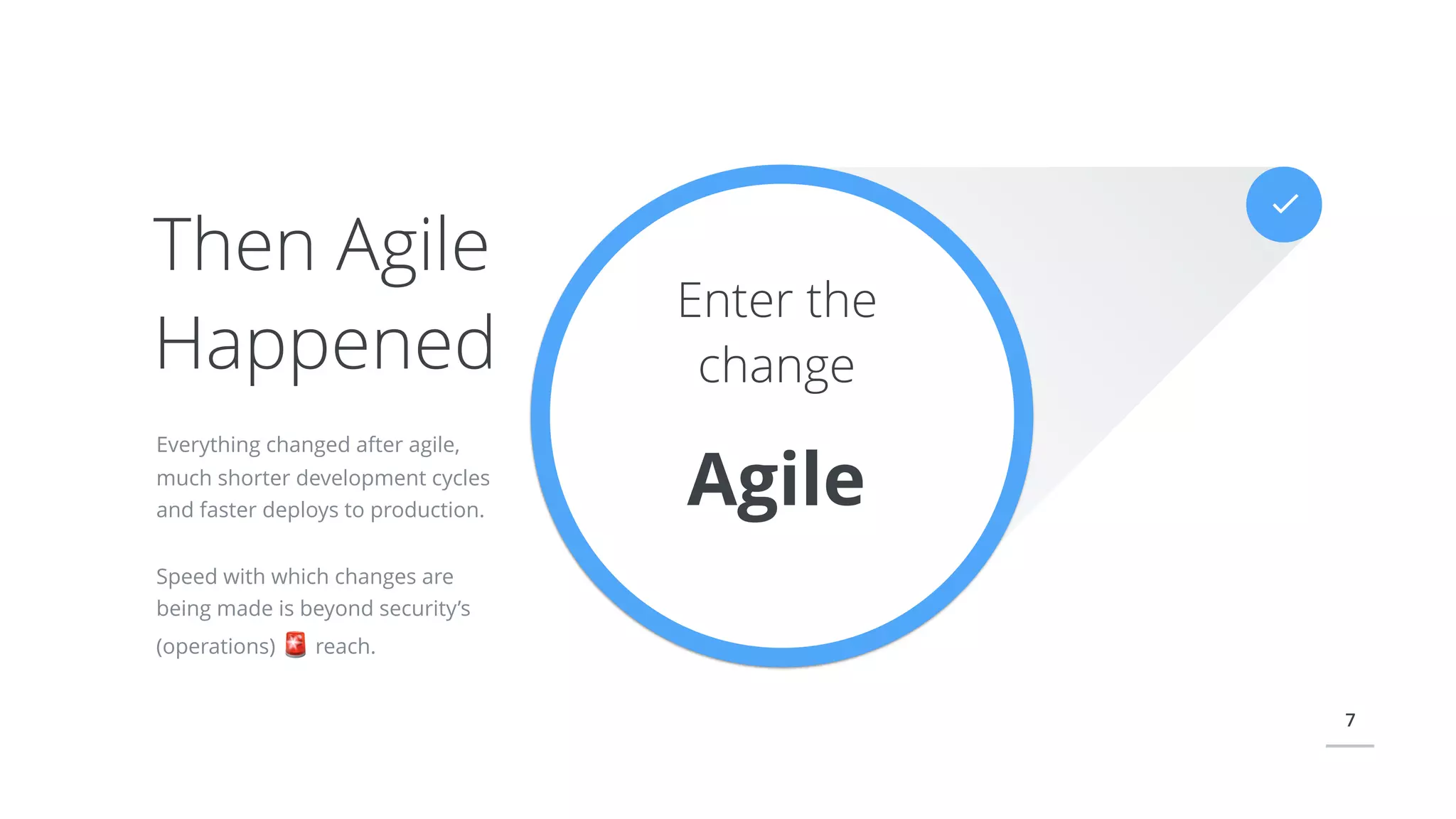 7
Enter the
change
Agile
Everything changed after agile,
much shorter development cycles
and faster deploys to production.
Speed with which changes are
being made is beyond security’s
(operations) 🚨 reach.
Then Agile
Happened
 