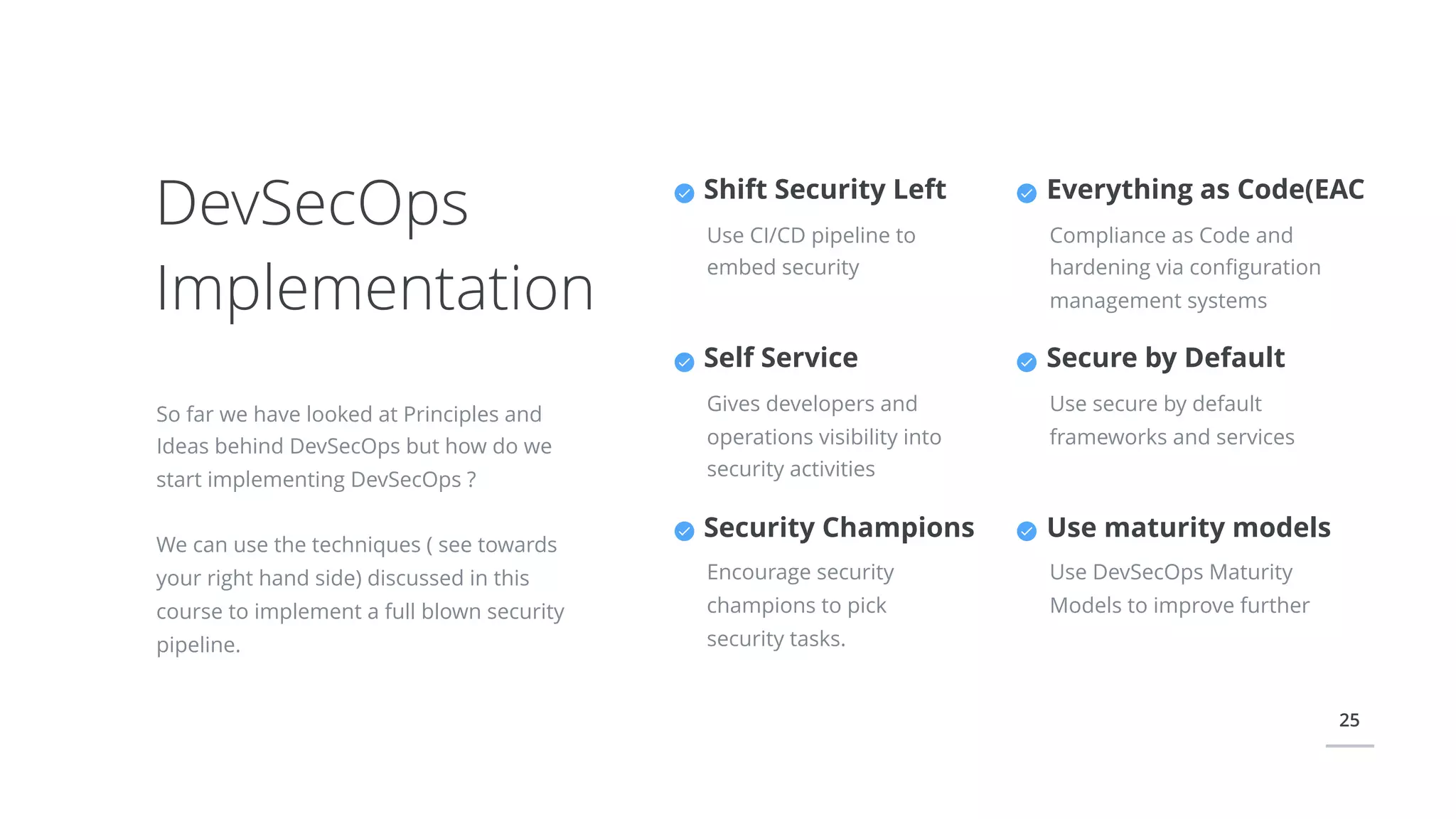 25
DevSecOps
Implementation
So far we have looked at Principles and
Ideas behind DevSecOps but how do we
start implementing DevSecOps ?
We can use the techniques ( see towards
your right hand side) discussed in this
course to implement a full blown security
pipeline.
Everything as Code(EAC
Compliance as Code and
hardening via conﬁguration
management systems
Secure by Default
Use secure by default
frameworks and services
Shift Security Left
Use CI/CD pipeline to
embed security
Self Service
Gives developers and
operations visibility into
security activities
Security Champions
Encourage security
champions to pick
security tasks.
Use maturity models
Use DevSecOps Maturity
Models to improve further
 