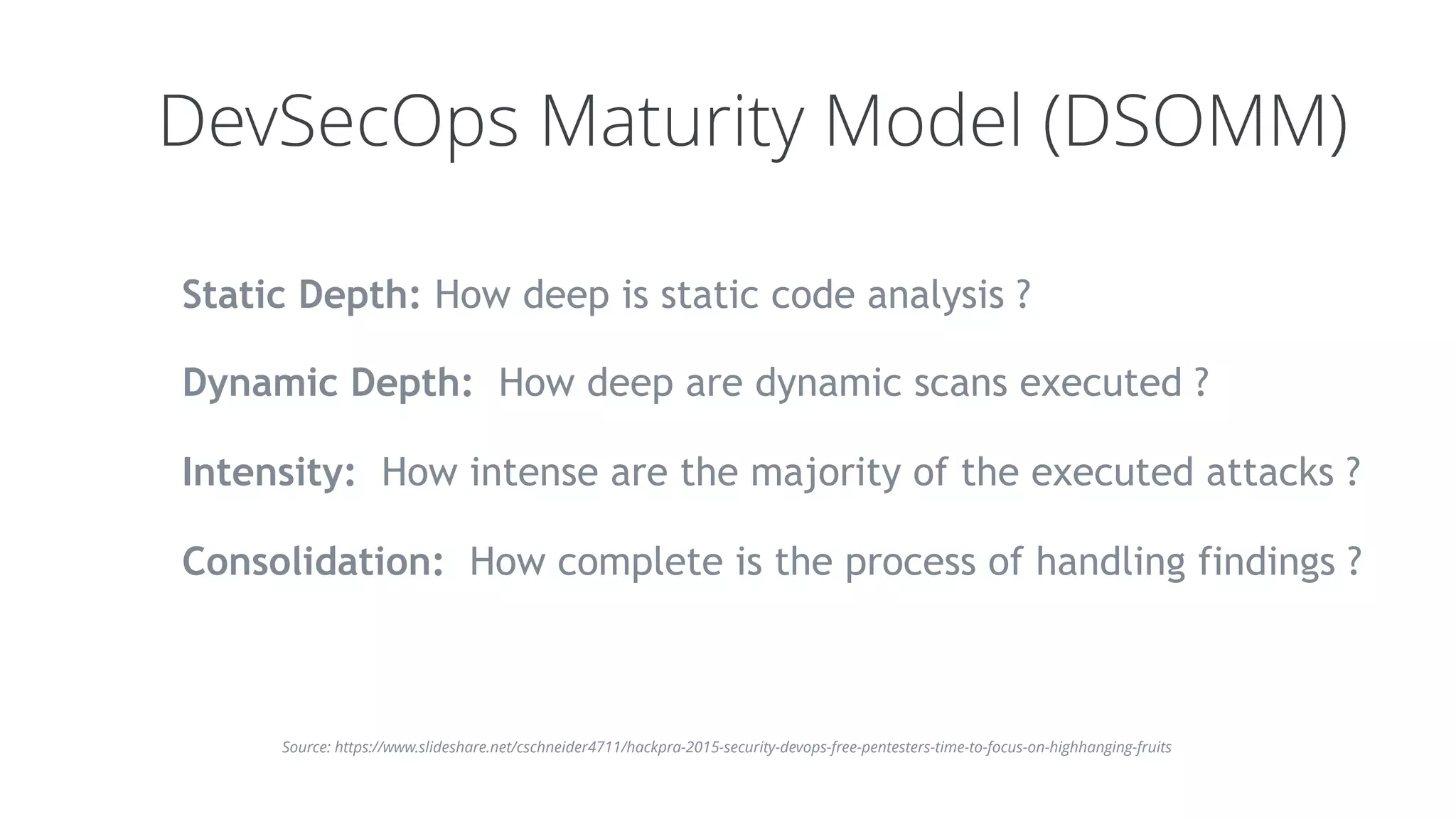 DevSecOps Maturity Model (DSOMM)
Static Depth: How deep is static code analysis ?
Dynamic Depth:  How deep are dynamic scans executed ?
Intensity:  How intense are the majority of the executed attacks ?
Consolidation:  How complete is the process of handling findings ?
Source: https://www.slideshare.net/cschneider4711/hackpra-2015-security-devops-free-pentesters-time-to-focus-on-highhanging-fruits
 
