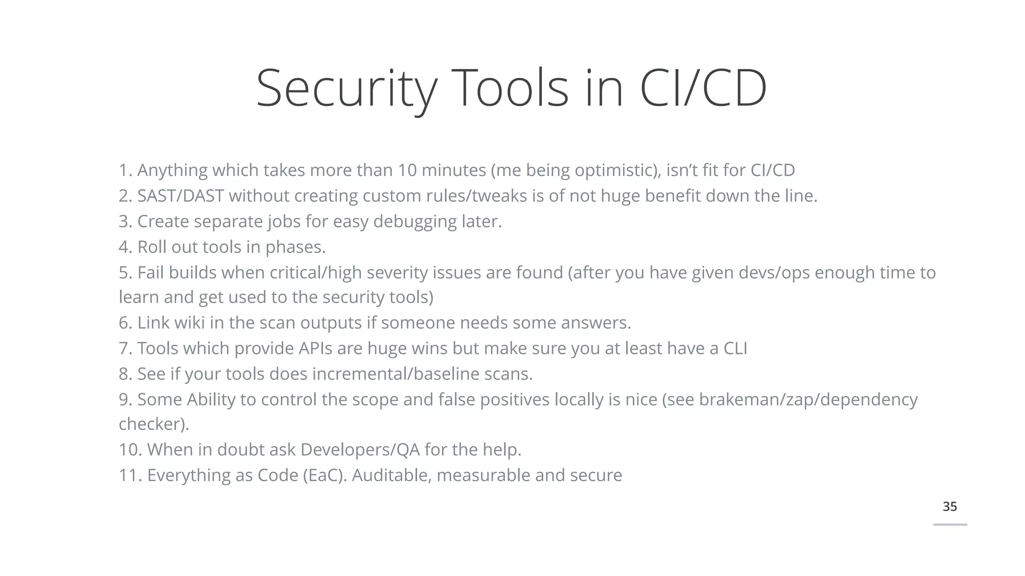 35
Security Tools in CI/CD
1. Anything which takes more than 10 minutes (me being optimistic), isn’t ﬁt for CI/CD
2. SAST/DAST without creating custom rules/tweaks is of not huge beneﬁt down the line.
3. Create separate jobs for easy debugging later.
4. Roll out tools in phases.
5. Fail builds when critical/high severity issues are found (after you have given devs/ops enough time to
learn and get used to the security tools)
6. Link wiki in the scan outputs if someone needs some answers.
7. Tools which provide APIs are huge wins but make sure you at least have a CLI
8. See if your tools does incremental/baseline scans.
9. Some Ability to control the scope and false positives locally is nice (see brakeman/zap/dependency
checker).
10. When in doubt ask Developers/QA for the help.
11. Everything as Code (EaC). Auditable, measurable and secure
 