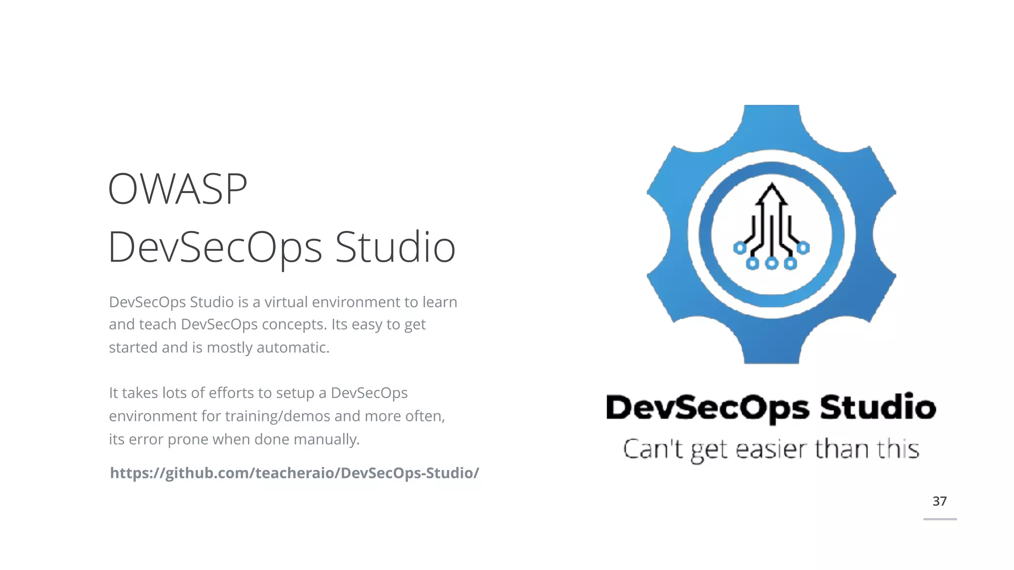 37
DevSecOps Studio is a virtual environment to learn
and teach DevSecOps concepts. Its easy to get
started and is mostly automatic.
It takes lots of eﬀorts to setup a DevSecOps
environment for training/demos and more often,
its error prone when done manually.
OWASP
DevSecOps Studio
https://github.com/teacheraio/DevSecOps-Studio/
 