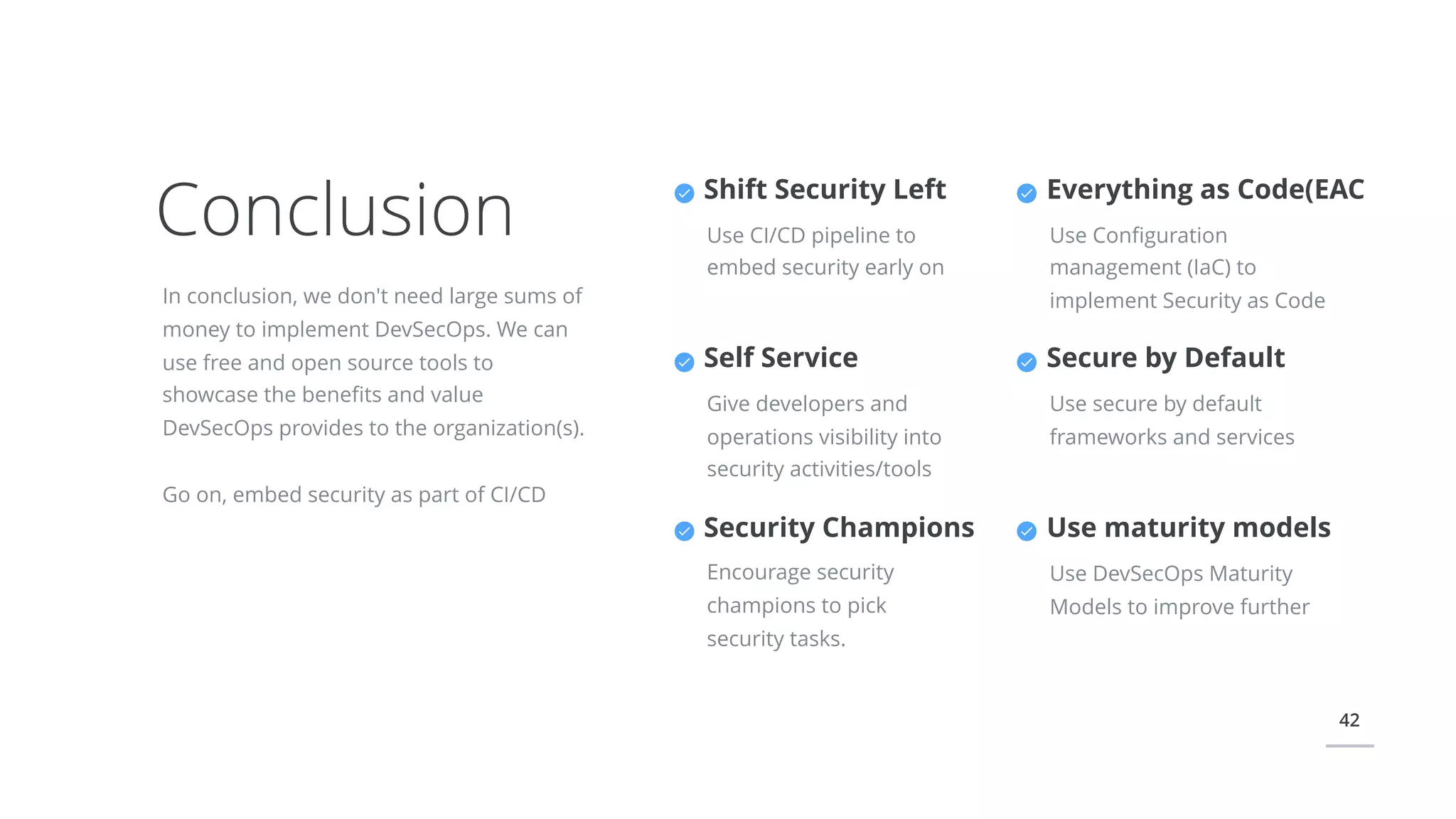 42
Conclusion
In conclusion, we don't need large sums of
money to implement DevSecOps. We can
use free and open source tools to
showcase the beneﬁts and value
DevSecOps provides to the organization(s).
Go on, embed security as part of CI/CD
Everything as Code(EAC
Use Conﬁguration
management (IaC) to
implement Security as Code
Secure by Default
Use secure by default
frameworks and services
Shift Security Left
Use CI/CD pipeline to
embed security early on
Self Service
Give developers and
operations visibility into
security activities/tools
Security Champions
Encourage security
champions to pick
security tasks.
Use maturity models
Use DevSecOps Maturity
Models to improve further
 