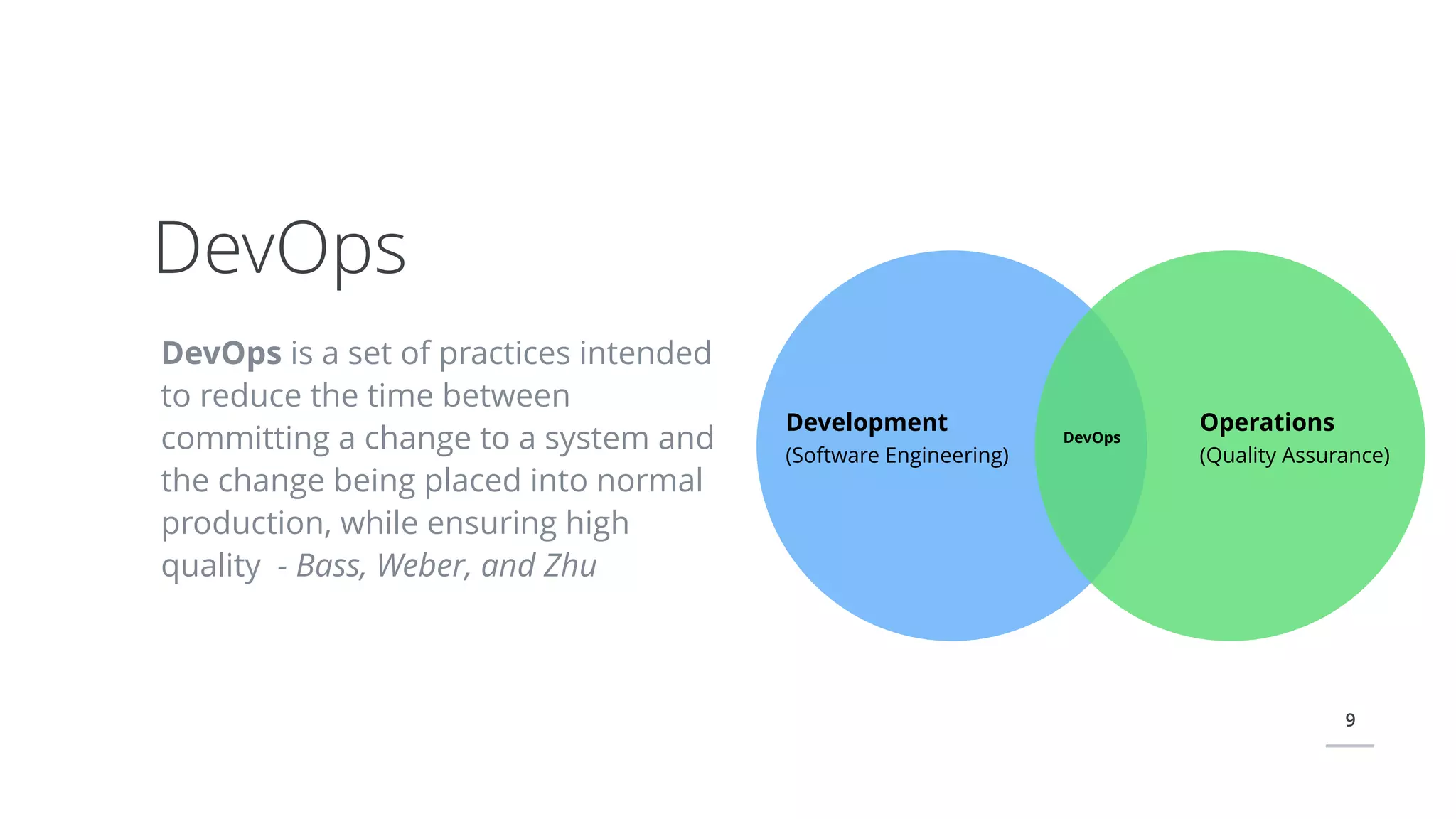 9
DevOps is a set of practices intended
to reduce the time between
committing a change to a system and
the change being placed into normal
production, while ensuring high
quality - Bass, Weber, and Zhu
DevOps
Development
(Software Engineering)
Operations
(Quality Assurance)
DevOps
 
