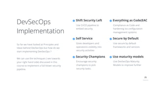 25
DevSecOps
Implementation
So far we have looked at Principles and
Ideas behind DevSecOps but how do we
start implementing DevSecOps ?
We can use the techniques ( see towards
your right hand side) discussed in this
course to implement a full blown security
pipeline.
Everything as Code(EAC
Compliance as Code and
hardening via conﬁguration
management systems
Secure by Default
Use secure by default
frameworks and services
Shift Security Left
Use CI/CD pipeline to
embed security
Self Service
Gives developers and
operations visibility into
security activities
Security Champions
Encourage security
champions to pick
security tasks.
Use maturity models
Use DevSecOps Maturity
Models to improve further
 