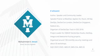 2
Mohammed A. Imran
Senior Security Engineer
# whoami
Author, Speaker and Community Leader.
Speaker/Trainer at Blackhat, AppSec EU, Pycon, All Day
DevOps, DevSecCon London, DevSecCon Singapore,
Nullcon etc.,
Organizer of DevSecOps Track in OSS 2018.
Project Leader for OWASP DevSecOps Studio, DevSlop,
Integra and Awesome-Fuzzing projects.
Organised around 100 monthly security meetings and
about 50 workshops.
SCJP, OSCP, OSCE. AWS-CP, AWS-CSA, AWS-SS
 