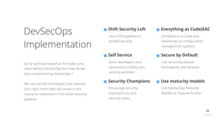 26
DevSecOps
Implementation
So far we have looked at Principles and
Ideas behind DevSecOps but how do we
start implementing DevSecOps ?
We can use the techniques ( see towards
your right hand side) discussed in this
course to implement a full blown security
pipeline.
Everything as Code(EAC
Compliance as Code and
hardening via conﬁguration
management systems
Secure by Default
Use secure by default
frameworks and services
Shift Security Left
Use CI/CD pipeline to
embed security
Self Service
Gives developers and
operations visibility into
security activities
Security Champions
Encourage security
champions to pick
security tasks.
Use maturity models
Use DevSecOps Maturity
Models to improve further
 