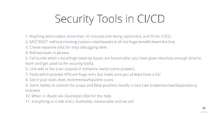 36
Security Tools in CI/CD
1. Anything which takes more than 10 minutes (me being optimistic), isn’t ﬁt for CI/CD
2. SAST/DAST without creating custom rules/tweaks is of not huge beneﬁt down the line.
3. Create separate jobs for easy debugging later.
4. Roll out tools in phases.
5. Fail builds when critical/high severity issues are found (after you have given devs/ops enough time to
learn and get used to the security tools)
6. Link wiki in the scan outputs if someone needs some answers.
7. Tools which provide APIs are huge wins but make sure you at least have a CLI
8. See if your tools does incremental/baseline scans.
9. Some Ability to control the scope and false positives locally is nice (see brakeman/zap/dependency
checker).
10. When in doubt ask Developers/QA for the help.
11. Everything as Code (EaC). Auditable, measurable and secure
 