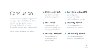 43
Conclusion
In conclusion, we don't need large sums of
money to implement DevSecOps. We can
use free and open source tools to
showcase the beneﬁts and value
DevSecOps provides to the organization(s).
Go on, embed security as part of CI/CD
Everything as Code(EAC
Use Conﬁguration
management (IaC) to
implement Security as Code
Secure by Default
Use secure by default
frameworks and services
Shift Security Left
Use CI/CD pipeline to
embed security early on
Self Service
Give developers and
operations visibility into
security activities/tools
Security Champions
Encourage security
champions to pick
security tasks.
Use maturity models
Use DevSecOps Maturity
Models to improve further
 