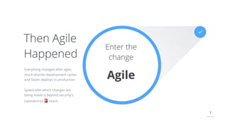 7
Enter the
change
Agile
Everything changed after agile,
much shorter development cycles
and faster deploys to production.
Speed with which changes are
being made is beyond security’s
(operations) 🚨 reach.
Then Agile
Happened
 