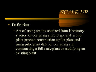 SCALE-UP 
• Definition 
– Act of using results obtained from laboratory 
studies for designing a prototype and a pilot 
plant process;construction a pilot plant and 
using pilot plant data for designing and 
constructing a full scale plant or modifying an 
existing plant 
 