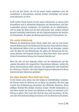 Vorwort | 11
es sich mit den Trends, die mir bei meiner Arbeit aufgefallen sind. Sie
ermöglichen es Unternehmen, deutlich leichter, beständiger und rascher
voranzukommen als ohne.
Zwölf solcher Trends konnte ich bei meinen Recherchen zu diesem Buch
herausfiltern und in zahlreichen Gesprächen mit Unternehmern und Füh-
rungskräften genauer analysieren. Ich bezeichne sie als »Alphatrends«,
weil sie weder der Mode noch der Zeit unterworfen sind, sondern weltweit
genauso beständig funktionieren wie das Zirkulationssystem der berühm-
ten Passatwinde. Sie geben die Bewegungsrichtung für Unternehmen vor.
Die zweite Entdeckung
Während der Bearbeitung dieser Trends zeigte sich, dass sie eine funda-
mentale Bedeutung für die Markenausrichtung eines Unternehmens haben:
Die Alphatrends bilden nicht nur den Rahmen für die Strategie, sondern
auch die Basis für das Markenimage. Sie geben die Orientierung für Cor-
porate Identity und Corporate Design vor. Diese Basis fehlt. Denn wonach
richten Unternehmen bislang ihre Corporate Identity aus?
Wenn Sie sich auf den folgenden Seiten mit den Alphatrends und den
smarten Konzepten der vorgestellten Unternehmen befassen, werden Sie
diesen Zusammenhang selbst erkennen: Die Alphatrends sind tatsächlich
ein »Schwarzer Schwan«. Das letzte Kapitel Corporate Alphatrend ist dieser
bahnbrechenden Erkenntnis gewidmet.
Bei allem Wandel: Ohne Fleiß kein Preis
In den letzten zehn Jahren hat sich einiges im Geschäftsleben verändert.
Sie können heute Ihr Business von zu Hause aus gestalten. Mit einer App
erreicht Ihre Problemlösung theoretisch drei Milliarden Menschen. Einen
pfiffigen YouTube-Film klicken durchaus einmal 100.000 Interessierte an
und schon scheint der Traum vom Reichtum zu Hause im Lehnstuhl in Er-
füllung zu gehen. Doch trotz aller Technik: Daas sind Ausnahmen. 99 Pro-
zent aller Unternehmenserfolge sind immer noch das Resultat harter Arbeit.
 