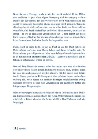 12 | Vorwort
Wenn Sie nach Lösungen suchen, wie Sie vom Schaukelstuhl aus Millio-
nen verdienen – ganz ohne eigene Bewegung und Anstrengung – dann
möchte ich Sie warnen: Mit den vorgestellten zwölf Alphatrends und den
damit verbundenen Konzepten alleine wird dies nicht gelingen. Wenn Sie
allerdings bereit sind, aufzustehen, um es voller Kraft und Zuversicht zu
versuchen, und dabei Rückschläge und Fehler hinzunehmen, um daraus zu
lernen – so wie es eben agile Unternehmen tun –, dann bringt Sie dieses
Buch ein gutes Stück weiter und vor allem schneller voran als andere. Dann
kann Ihnen dieses Buch eine Quelle der Inspiration sein.
Dabei spielt es keine Rolle, ob Sie als Start-up an den Start gehen, Ihr
Unternehmen auf eine neue Ebene heben und dann verkaufen oder Ihr
Unternehmen ganz allgemein auf eine neue Erfolgsschiene bringen wollen.
Es ist für jeden ein anstrengender Kraftakt. – Einziger Unterschied: Die er-
fahrenen Unternehmer wissen es bereits.
Was soll dann bitteschön smart an den Konzepten sein, wird sich der eine
oder andere Leser fragen. Smart, im Sinne von schlau, klug, gewitzt, daran
ist, dass sie rasch umgesetzt werden können. Mit den ersten zwei Schrit-
ten in die entsprechende Richtung setzt eine spürbare Innen- und Außen-
wirkung ein. Auch kosten die smarten Konzepte vergleichsweise wenig.
Teilweise erfordern sie nur eine Umverteilung der bisherigen Mittel und
bringen sogar Einsparungen.
Wie durchschlagend sie funktionieren und wie sie Ihr Business zum Skalie-
ren bringen können, zeigen Ihnen die vielen Unternehmensbeispiele ein-
drücklich. – Dabei wünsche ich Ihnen reichlich Aha-Erlebnisse und viel
Vergnügen!
 