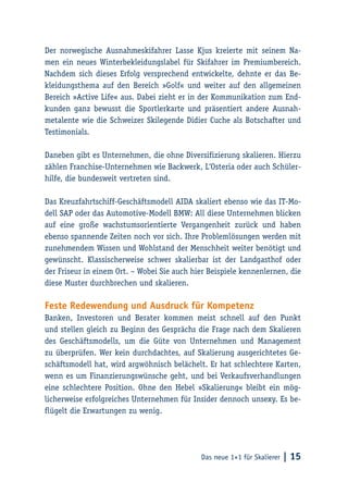 Das neue 1×1 für Skalierer | 15
Der norwegische Ausnahmeskifahrer Lasse Kjus kreierte mit seinem Na-
men ein neues Winterbekleidungslabel für Skifahrer im Premiumbereich.
Nachdem sich dieses Erfolg versprechend entwickelte, dehnte er das Be-
kleidungsthema auf den Bereich »Golf« und weiter auf den allgemeinen
Bereich »Active Life« aus. Dabei zieht er in der Kommunikation zum End-
kunden ganz bewusst die Sportlerkarte und präsentiert andere Ausnah-
metalente wie die Schweizer Skilegende Didier Cuche als Botschafter und
Testimonials.
Daneben gibt es Unternehmen, die ohne Diversifizierung skalieren. Hierzu
zählen Franchise-Unternehmen wie Backwerk, L‘Osteria oder auch Schüler-
hilfe, die bundesweit vertreten sind.
Das Kreuzfahrtschiff-Geschäftsmodell AIDA skaliert ebenso wie das IT-Mo-
dell SAP oder das Automotive-Modell BMW: All diese Unternehmen blicken
auf eine große wachstumsorientierte Vergangenheit zurück und haben
ebenso spannende Zeiten noch vor sich. Ihre Problemlösungen werden mit
zunehmendem Wissen und Wohlstand der Menschheit weiter benötigt und
gewünscht. Klassischerweise schwer skalierbar ist der Landgasthof oder
der Friseur in einem Ort. – Wobei Sie auch hier Beispiele kennenlernen, die
diese Muster durchbrechen und skalieren.
Feste Redewendung und Ausdruck für Kompetenz
Banken, Investoren und Berater kommen meist schnell auf den Punkt
und stellen gleich zu Beginn des Gesprächs die Frage nach dem Skalieren
des Geschäftsmodells, um die Güte von Unternehmen und Management
zu überprüfen. Wer kein durchdachtes, auf Skalierung ausgerichtetes Ge-
schäftsmodell hat, wird argwöhnisch belächelt. Er hat schlechtere Karten,
wenn es um Finanzierungswünsche geht, und bei Verkaufsverhandlungen
eine schlechtere Position. Ohne den Hebel »Skalierung« bleibt ein mög-
licherweise erfolgreiches Unternehmen für Insider dennoch unsexy. Es be-
flügelt die Erwartungen zu wenig.
 